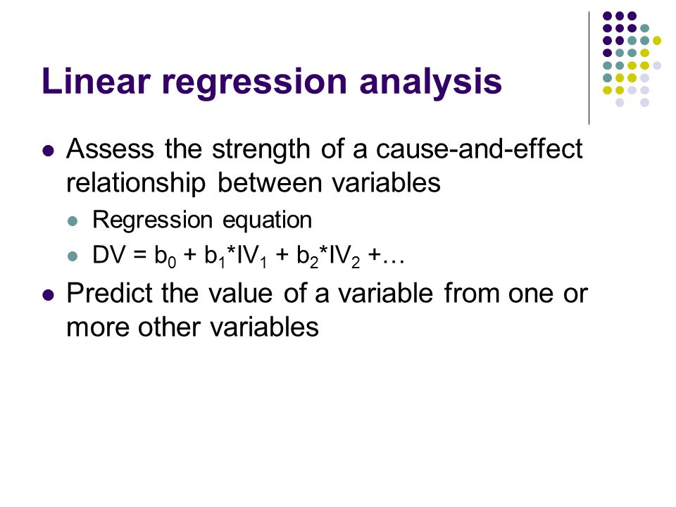 Linear regression analysis Assess the strength of a cause-and-effect relationship between variables Regression equation DV = b 0 + b 1 *IV 1 + b 2 *IV 2 +… Predict the value of a variable from one or more other variables