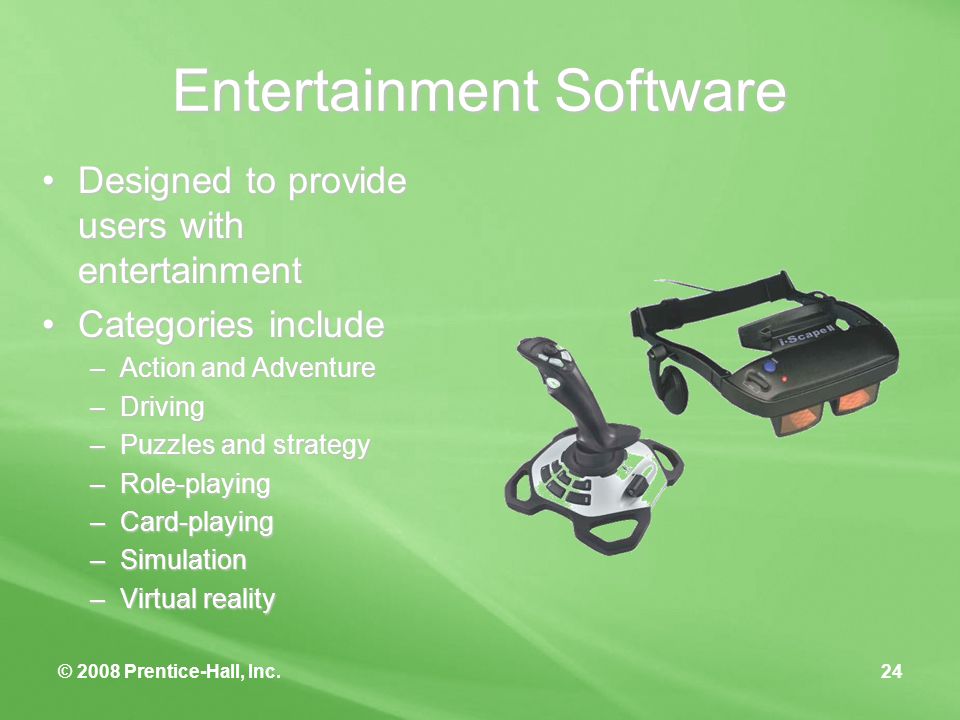 © 2008 Prentice-Hall, Inc.24 Entertainment Software Designed to provide users with entertainmentDesigned to provide users with entertainment Categories includeCategories include –Action and Adventure –Driving –Puzzles and strategy –Role-playing –Card-playing –Simulation –Virtual reality