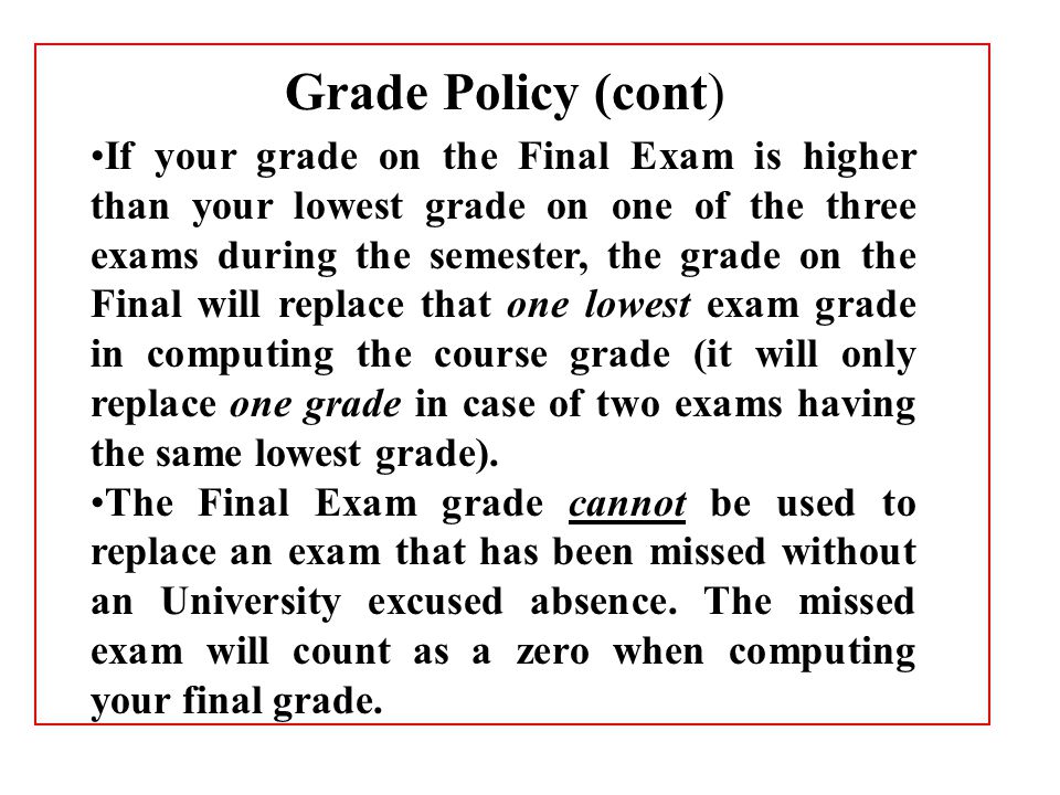 If your grade on the Final Exam is higher than your lowest grade on one of the three exams during the semester, the grade on the Final will replace that one lowest exam grade in computing the course grade (it will only replace one grade in case of two exams having the same lowest grade).