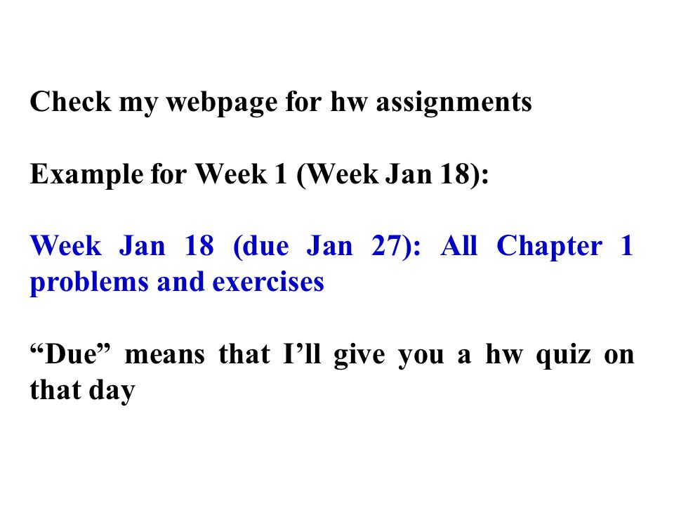 Check my webpage for hw assignments Example for Week 1 (Week Jan 18): Week Jan 18 (due Jan 27): All Chapter 1 problems and exercises Due means that I’ll give you a hw quiz on that day