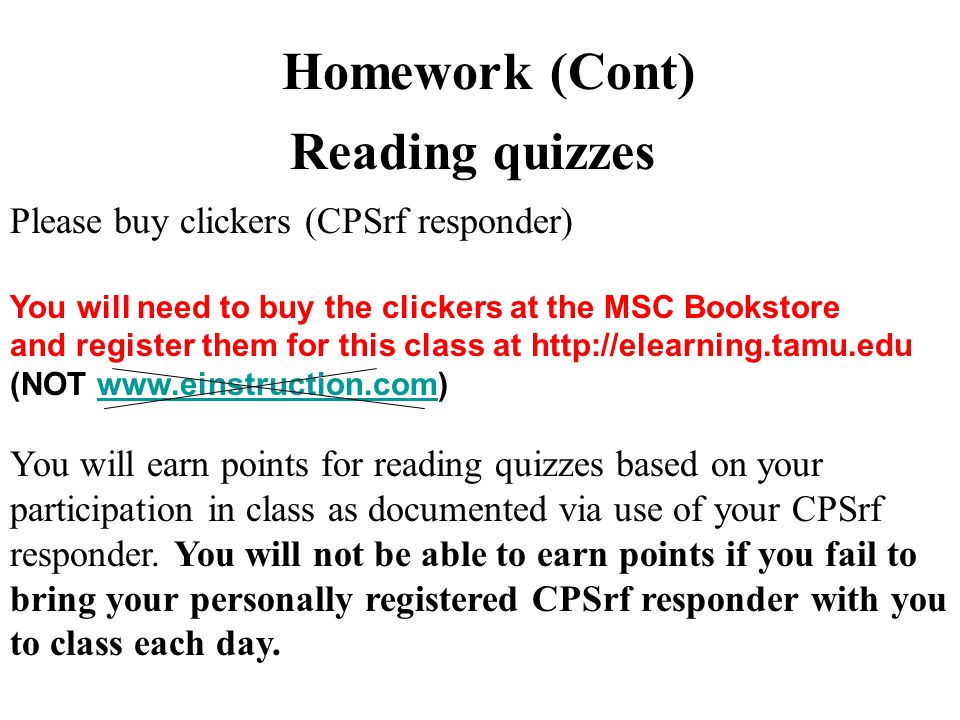 Homework (Cont) Reading quizzes Please buy clickers (CPSrf responder) You will need to buy the clickers at the MSC Bookstore and register them for this class at   (NOT   You will earn points for reading quizzes based on your participation in class as documented via use of your CPSrf responder.