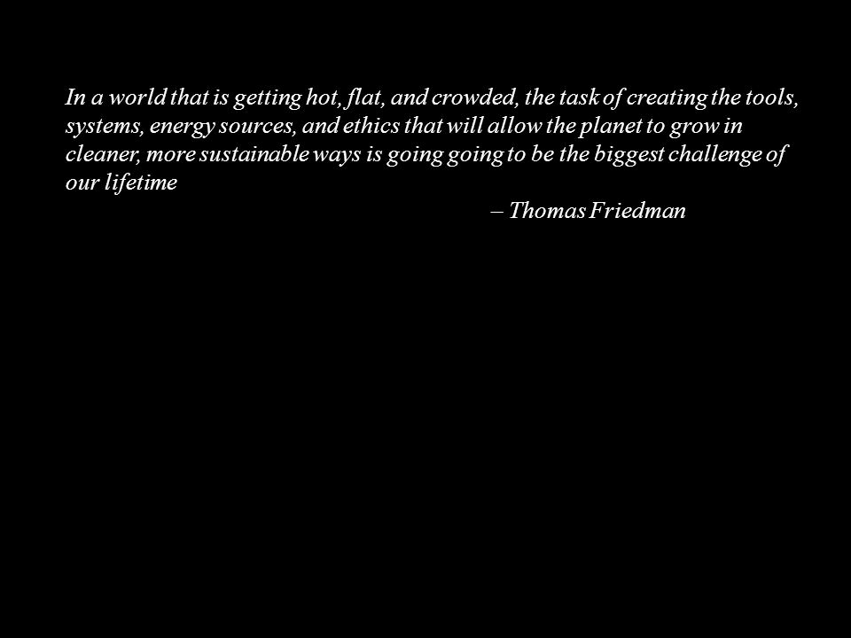 In a world that is getting hot, flat, and crowded, the task of creating the tools, systems, energy sources, and ethics that will allow the planet to grow in cleaner, more sustainable ways is going going to be the biggest challenge of our lifetime – Thomas Friedman