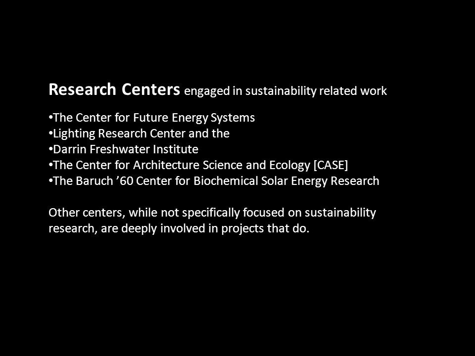 Research Centers engaged in sustainability related work The Center for Future Energy Systems Lighting Research Center and the Darrin Freshwater Institute The Center for Architecture Science and Ecology [CASE] The Baruch ’60 Center for Biochemical Solar Energy Research Other centers, while not specifically focused on sustainability research, are deeply involved in projects that do.