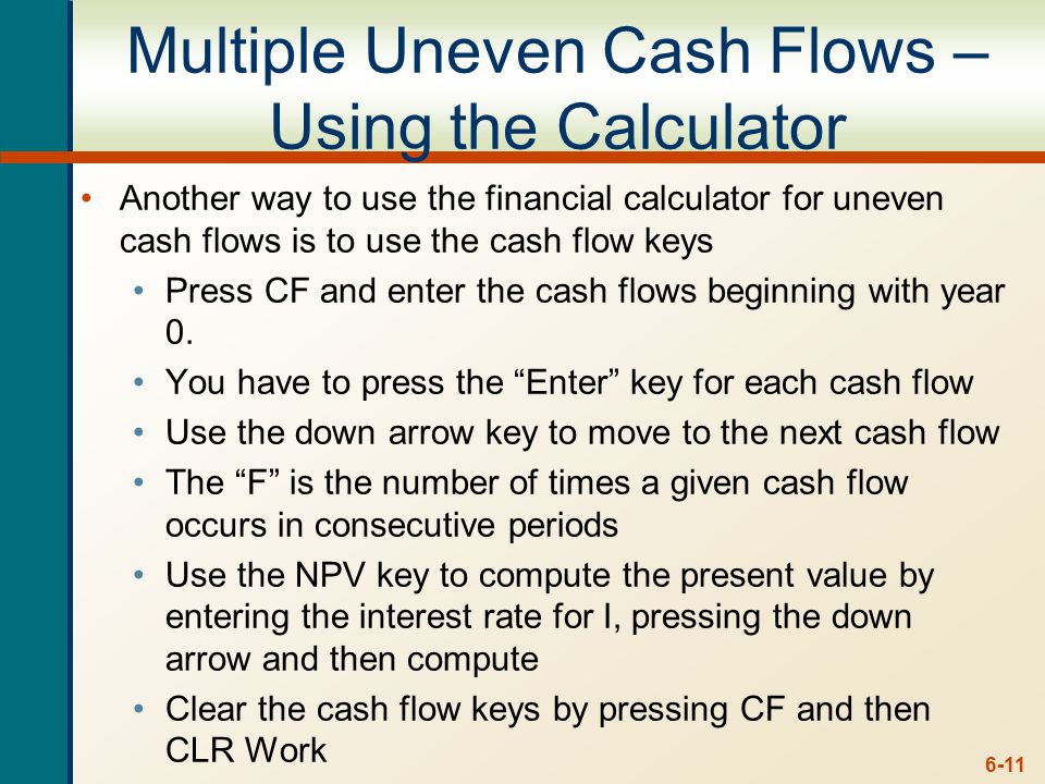 6-11 Multiple Uneven Cash Flows – Using the Calculator Another way to use the financial calculator for uneven cash flows is to use the cash flow keys Press CF and enter the cash flows beginning with year 0.
