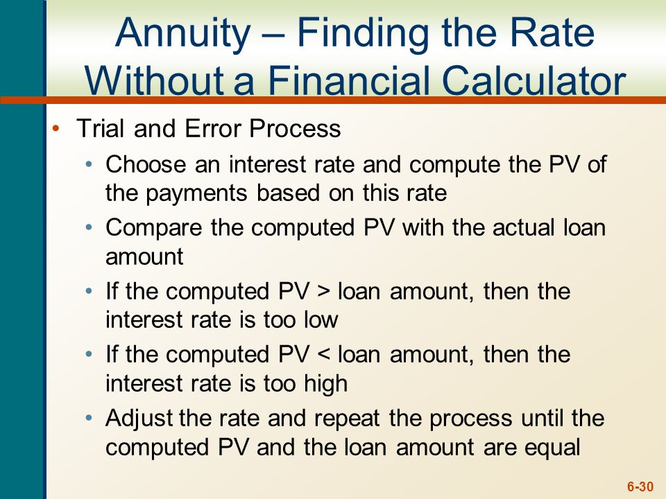 6-30 Annuity – Finding the Rate Without a Financial Calculator Trial and Error Process Choose an interest rate and compute the PV of the payments based on this rate Compare the computed PV with the actual loan amount If the computed PV > loan amount, then the interest rate is too low If the computed PV < loan amount, then the interest rate is too high Adjust the rate and repeat the process until the computed PV and the loan amount are equal