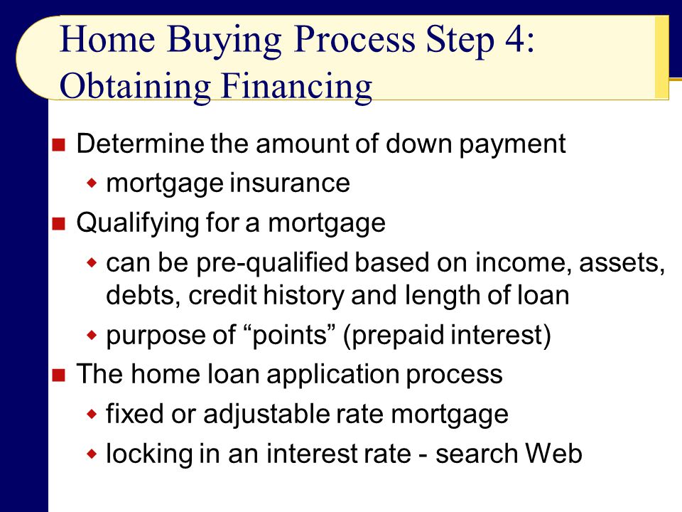 Determine the amount of down payment  mortgage insurance Qualifying for a mortgage  can be pre-qualified based on income, assets, debts, credit history and length of loan  purpose of points (prepaid interest) The home loan application process  fixed or adjustable rate mortgage  locking in an interest rate - search Web Home Buying Process Step 4: Obtaining Financing