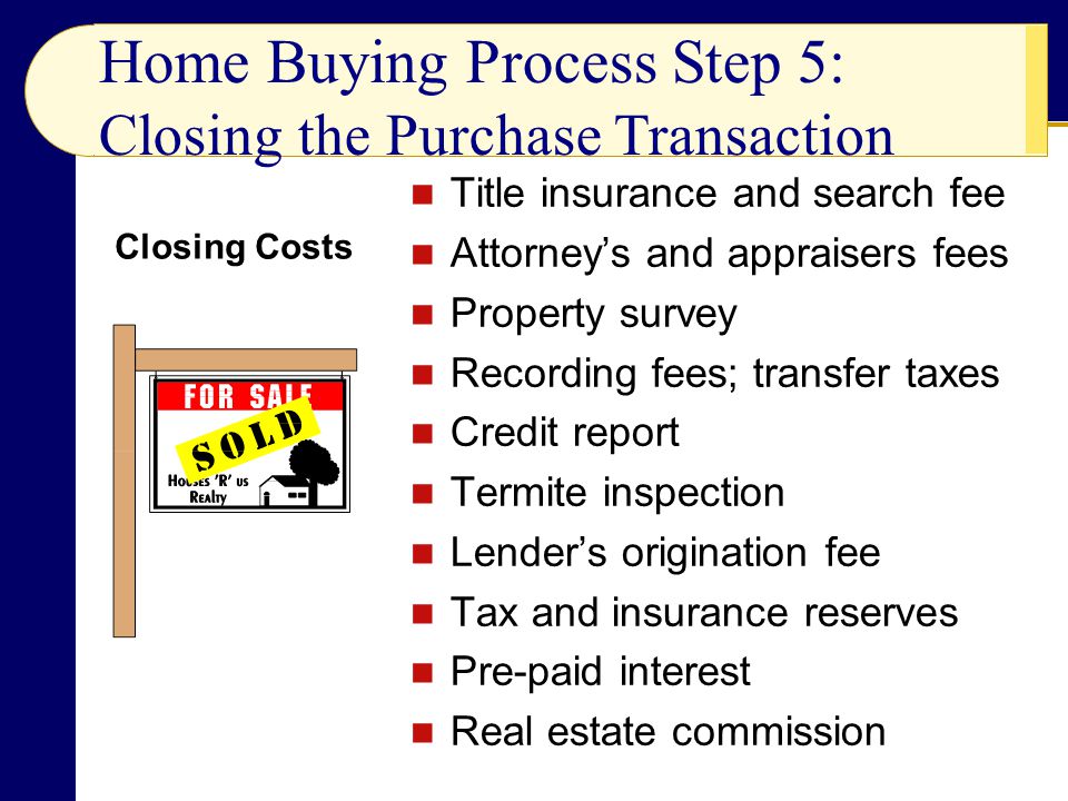 Title insurance and search fee Attorney’s and appraisers fees Property survey Recording fees; transfer taxes Credit report Termite inspection Lender’s origination fee Tax and insurance reserves Pre-paid interest Real estate commission Home Buying Process Step 5: Closing the Purchase Transaction Closing Costs