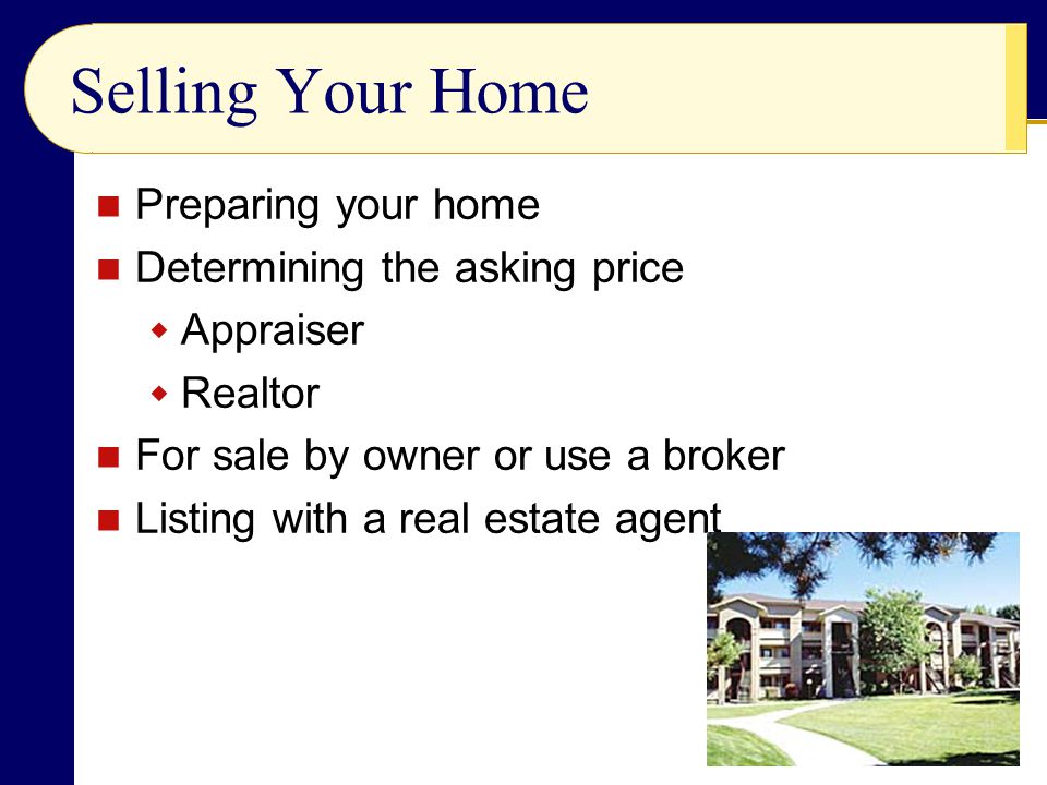 Selling Your Home Preparing your home Determining the asking price  Appraiser  Realtor For sale by owner or use a broker Listing with a real estate agent