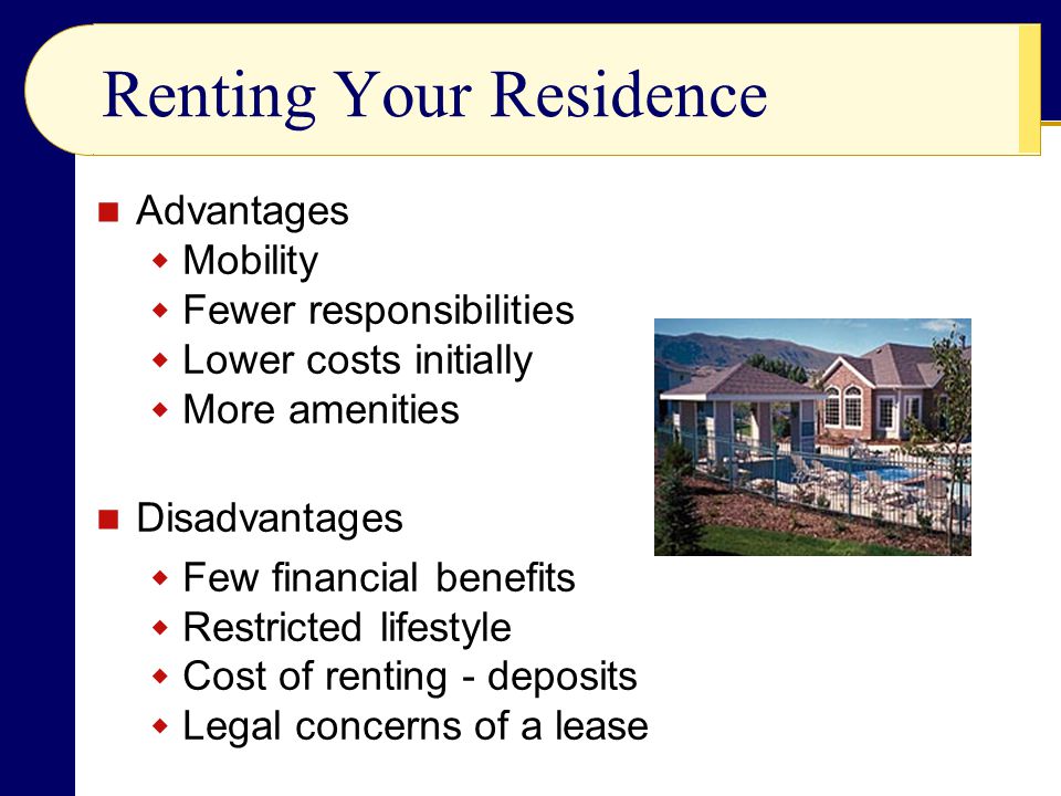 Renting Your Residence Advantages  Mobility  Fewer responsibilities  Lower costs initially  More amenities Disadvantages  Few financial benefits  Restricted lifestyle  Cost of renting - deposits  Legal concerns of a lease