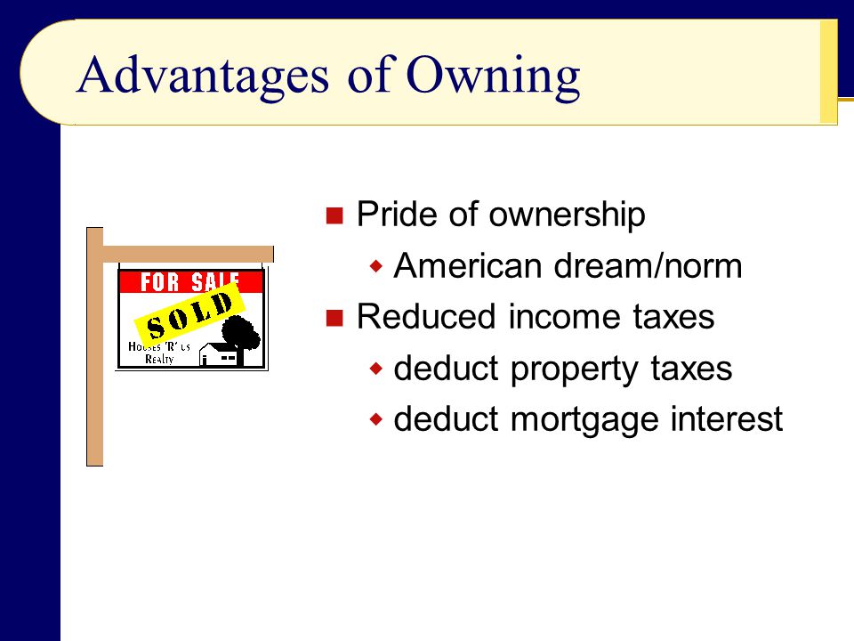 Advantages of Owning Pride of ownership  American dream/norm Reduced income taxes  deduct property taxes  deduct mortgage interest