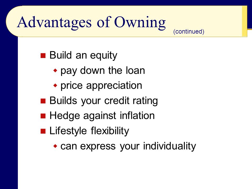 Advantages of Owning Build an equity  pay down the loan  price appreciation Builds your credit rating Hedge against inflation Lifestyle flexibility  can express your individuality (continued)