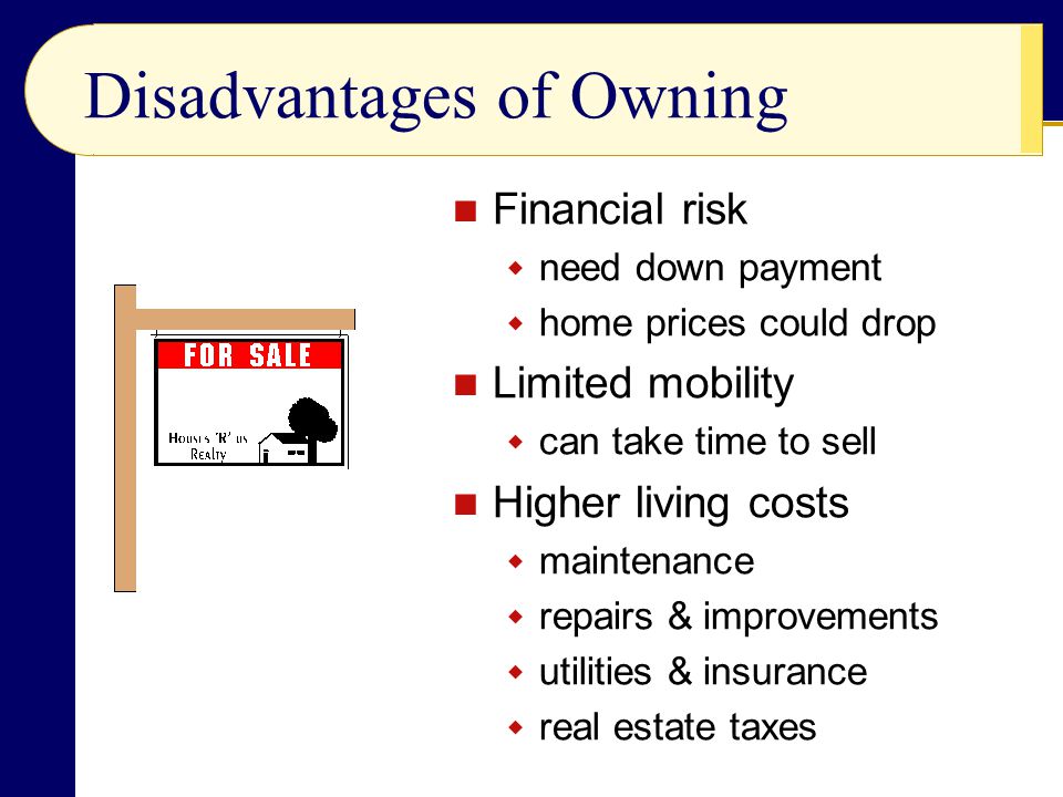 Disadvantages of Owning Financial risk  need down payment  home prices could drop Limited mobility  can take time to sell Higher living costs  maintenance  repairs & improvements  utilities & insurance  real estate taxes