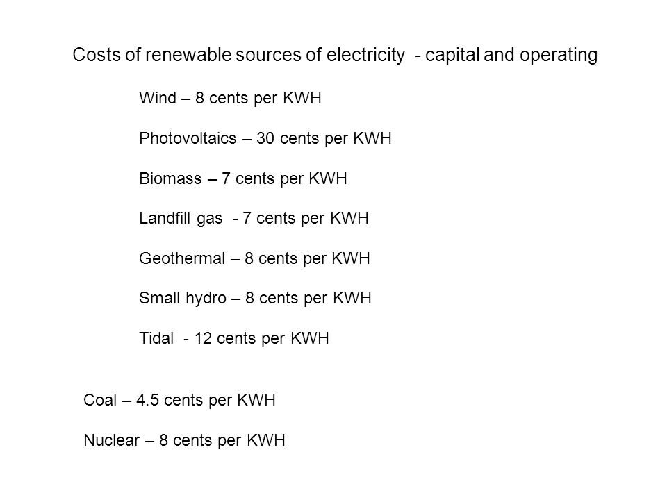 Costs of renewable sources of electricity - capital and operating Wind – 8 cents per KWH Photovoltaics – 30 cents per KWH Biomass – 7 cents per KWH Landfill gas - 7 cents per KWH Geothermal – 8 cents per KWH Small hydro – 8 cents per KWH Tidal - 12 cents per KWH Coal – 4.5 cents per KWH Nuclear – 8 cents per KWH