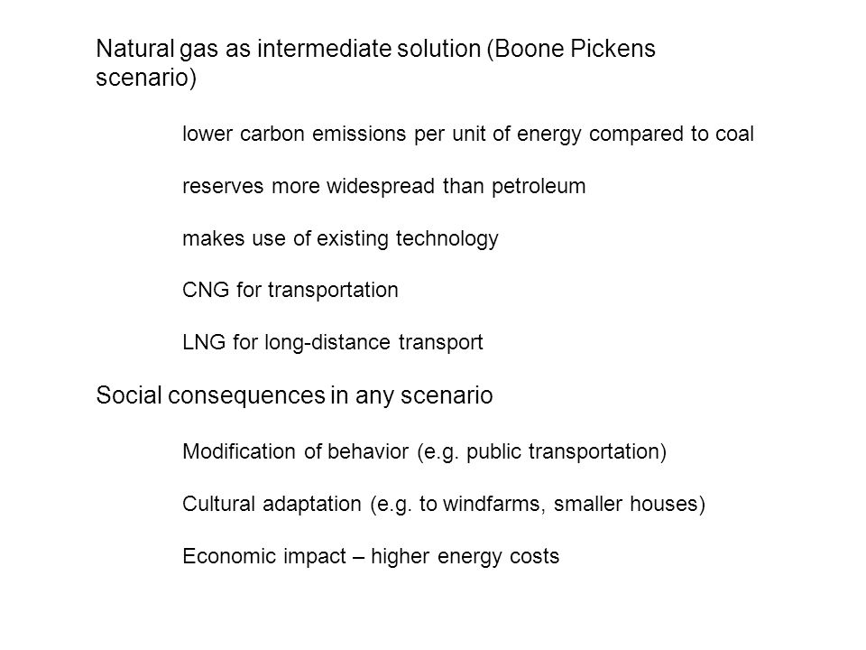 Natural gas as intermediate solution (Boone Pickens scenario) lower carbon emissions per unit of energy compared to coal reserves more widespread than petroleum makes use of existing technology CNG for transportation LNG for long-distance transport Social consequences in any scenario Modification of behavior (e.g.