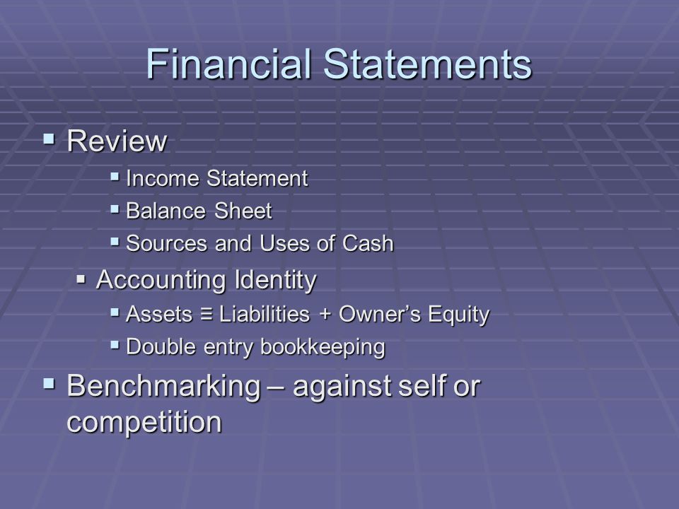 Financial Statements  Review  Income Statement  Balance Sheet  Sources and Uses of Cash  Accounting Identity  Assets ≡ Liabilities + Owner’s Equity  Double entry bookkeeping  Benchmarking – against self or competition