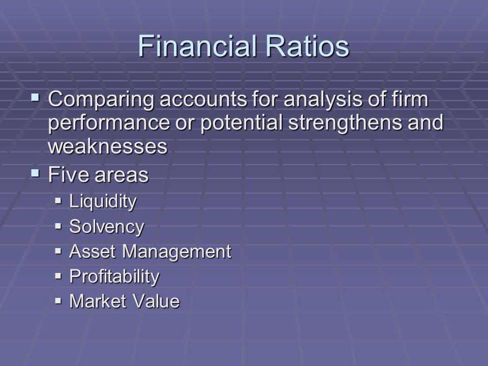 Financial Ratios  Comparing accounts for analysis of firm performance or potential strengthens and weaknesses  Five areas  Liquidity  Solvency  Asset Management  Profitability  Market Value