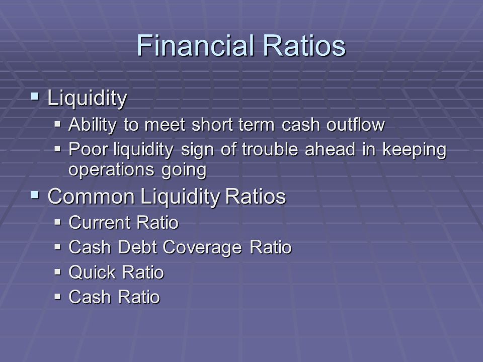 Financial Ratios  Liquidity  Ability to meet short term cash outflow  Poor liquidity sign of trouble ahead in keeping operations going  Common Liquidity Ratios  Current Ratio  Cash Debt Coverage Ratio  Quick Ratio  Cash Ratio