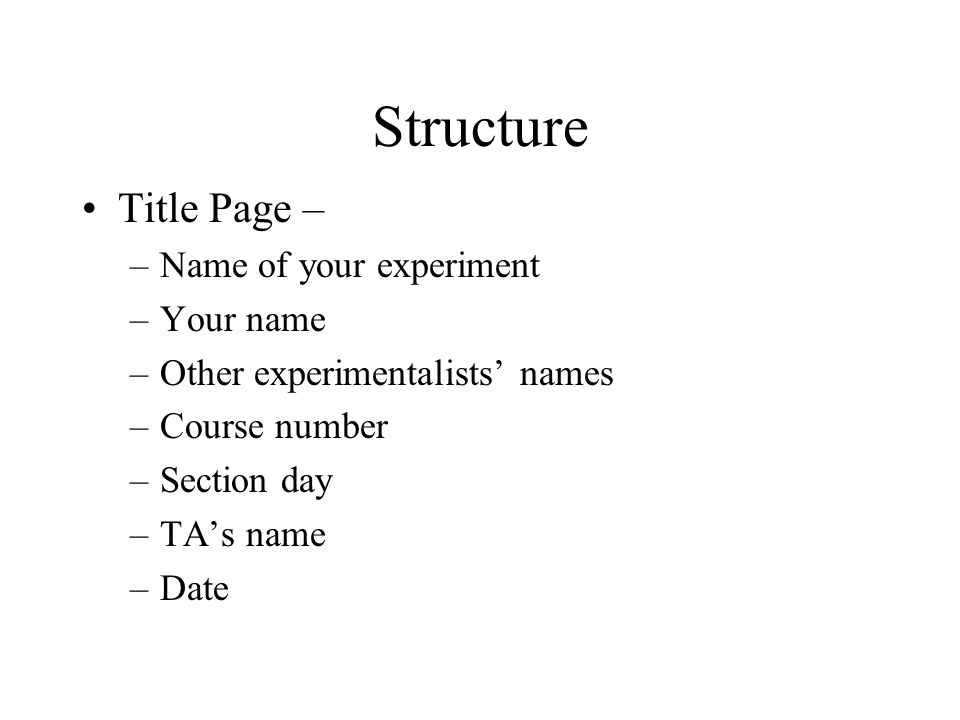 Structure Title Page – –Name of your experiment –Your name –Other experimentalists’ names –Course number –Section day –TA’s name –Date