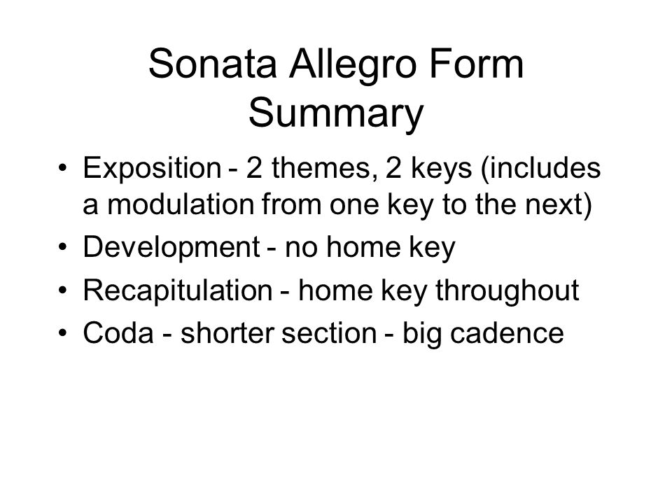 Sonata Allegro Form Summary Exposition - 2 themes, 2 keys (includes a modulation from one key to the next) Development - no home key Recapitulation - home key throughout Coda - shorter section - big cadence