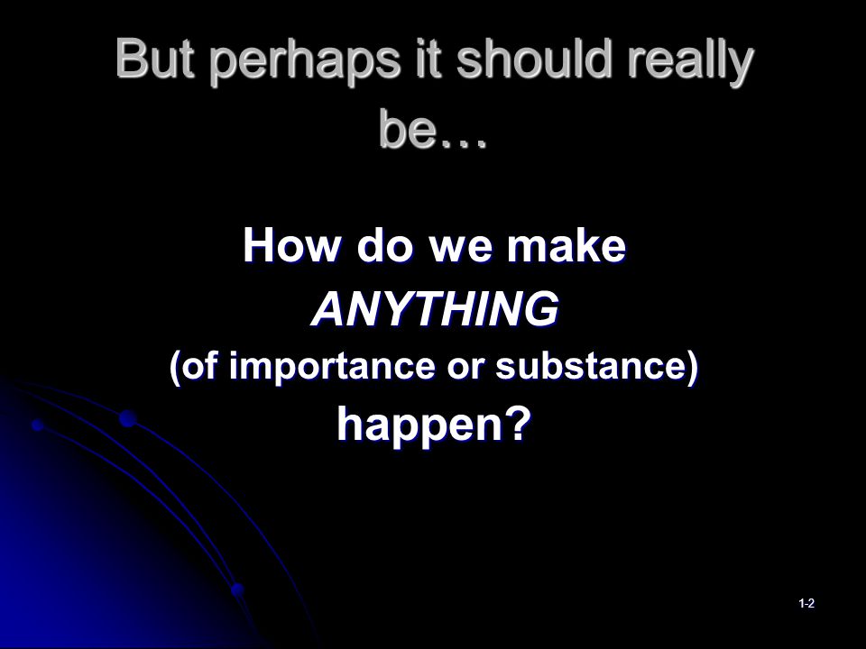 But perhaps it should really be… How do we make ANYTHING (of importance or substance) happen 1-2