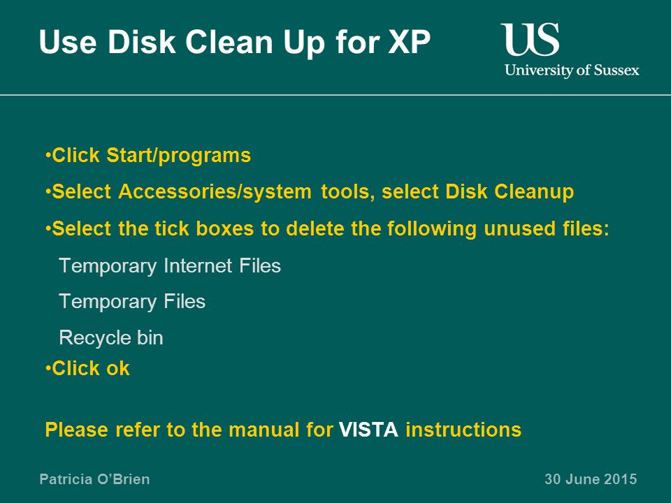 Patricia O’Brien30 June 2015 Use Disk Clean Up for XP Click Start/programs Select Accessories/system tools, select Disk Cleanup Select the tick boxes to delete the following unused files: Temporary Internet Files Temporary Files Recycle bin Click ok Please refer to the manual for VISTA instructions
