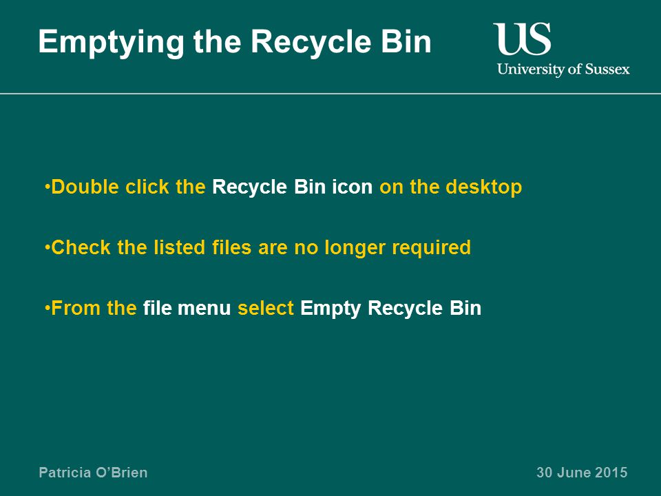 Patricia O’Brien30 June 2015 Emptying the Recycle Bin Double click the Recycle Bin icon on the desktop Check the listed files are no longer required From the file menu select Empty Recycle Bin