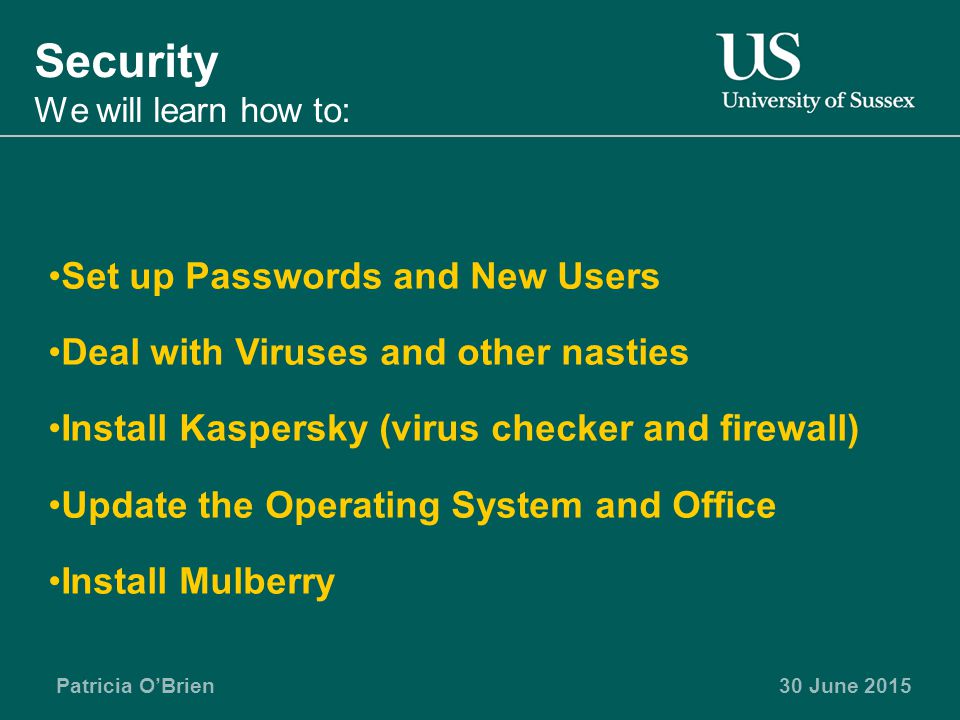 Patricia O’Brien30 June 2015 Security We will learn how to: Set up Passwords and New Users Deal with Viruses and other nasties Install Kaspersky (virus checker and firewall) Update the Operating System and Office Install Mulberry