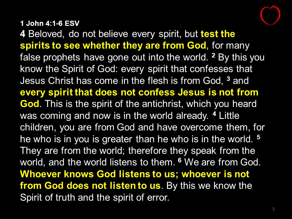 3 1 John 4:1-6 ESV 4 Beloved, do not believe every spirit, but test the spirits to see whether they are from God, for many false prophets have gone out into the world.