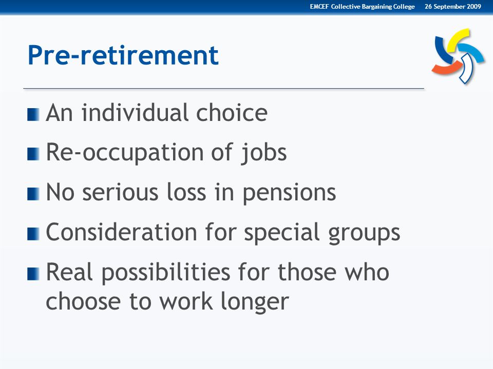 Pre-retirement An individual choice Re-occupation of jobs No serious loss in pensions Consideration for special groups Real possibilities for those who choose to work longer 26 September 2009EMCEF Collective Bargaining College