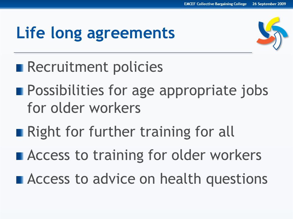 Life long agreements Recruitment policies Possibilities for age appropriate jobs for older workers Right for further training for all Access to training for older workers Access to advice on health questions 26 September 2009EMCEF Collective Bargaining College