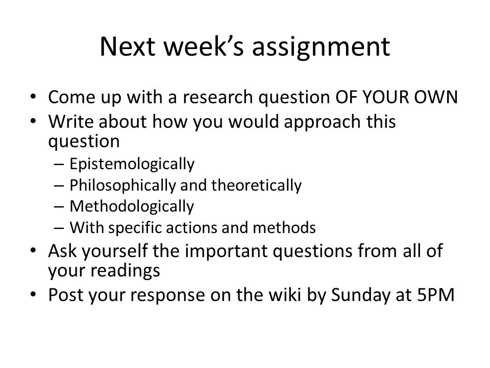 Next week’s assignment Come up with a research question OF YOUR OWN Write about how you would approach this question – Epistemologically – Philosophically and theoretically – Methodologically – With specific actions and methods Ask yourself the important questions from all of your readings Post your response on the wiki by Sunday at 5PM