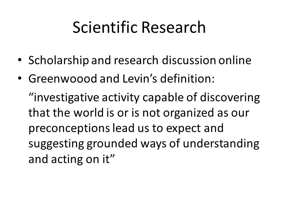 Scientific Research Scholarship and research discussion online Greenwoood and Levin’s definition: investigative activity capable of discovering that the world is or is not organized as our preconceptions lead us to expect and suggesting grounded ways of understanding and acting on it
