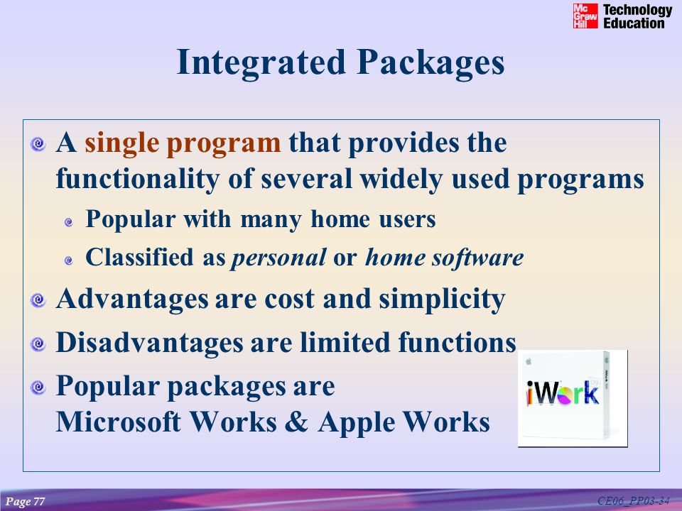 CE06_PP03-34 Integrated Packages A single program that provides the functionality of several widely used programs Popular with many home users Classified as personal or home software Advantages are cost and simplicity Disadvantages are limited functions Popular packages are Microsoft Works & Apple Works Page 77
