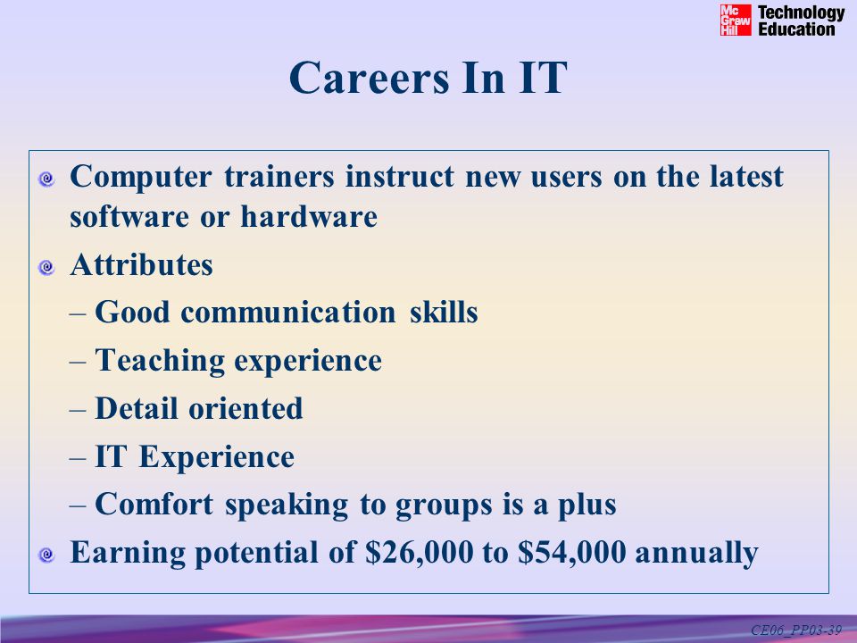 CE06_PP03-39 Careers In IT Computer trainers instruct new users on the latest software or hardware Attributes – Good communication skills – Teaching experience – Detail oriented – IT Experience – Comfort speaking to groups is a plus Earning potential of $26,000 to $54,000 annually