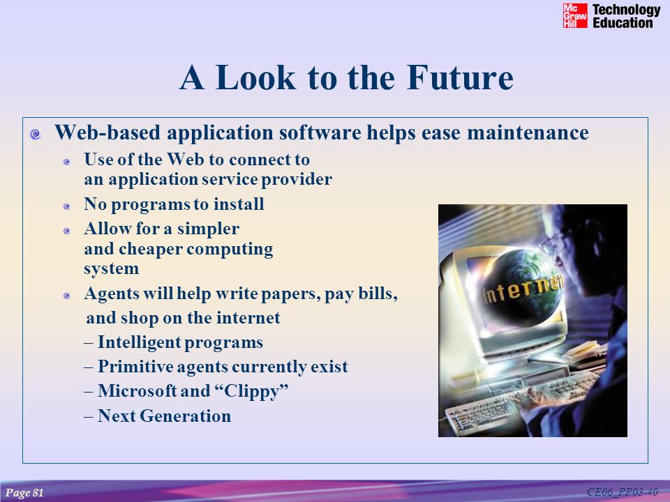 CE06_PP03-40 A Look to the Future Web-based application software helps ease maintenance Use of the Web to connect to an application service provider No programs to install Allow for a simpler and cheaper computing system Agents will help write papers, pay bills, and shop on the internet – Intelligent programs – Primitive agents currently exist – Microsoft and Clippy – Next Generation Page 81