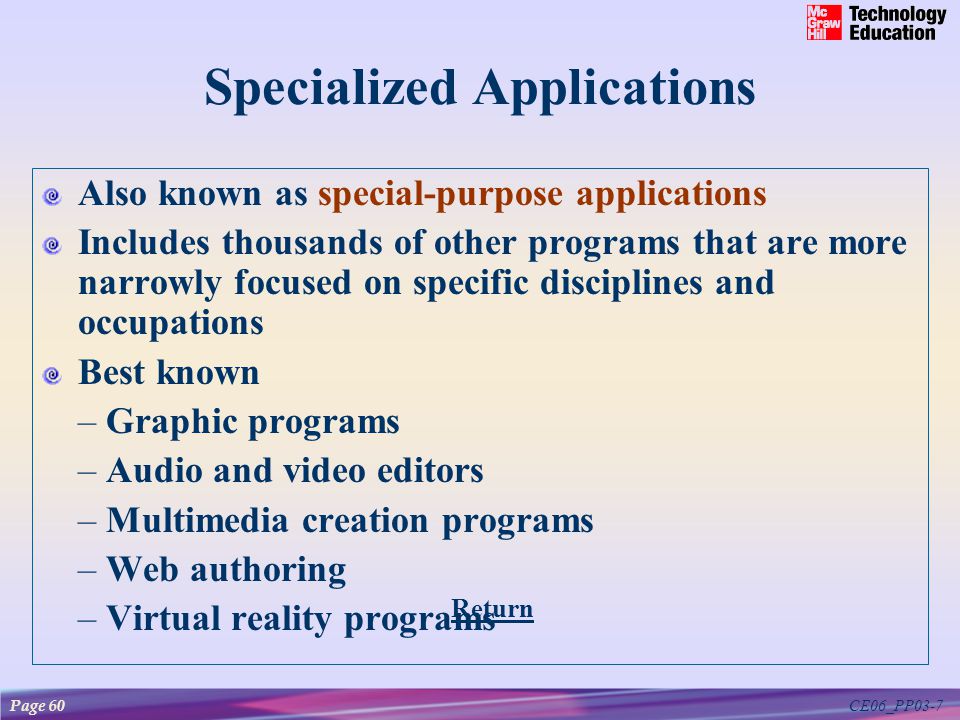 CE06_PP03-7 Specialized Applications Also known as special-purpose applications Includes thousands of other programs that are more narrowly focused on specific disciplines and occupations Best known – Graphic programs – Audio and video editors – Multimedia creation programs – Web authoring – Virtual reality programs Return Page 60