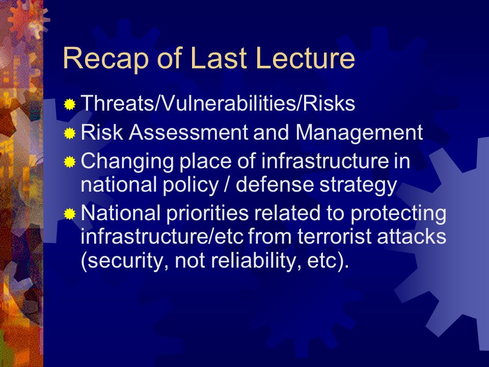 Recap of Last Lecture  Threats/Vulnerabilities/Risks  Risk Assessment and Management  Changing place of infrastructure in national policy / defense strategy  National priorities related to protecting infrastructure/etc from terrorist attacks (security, not reliability, etc).