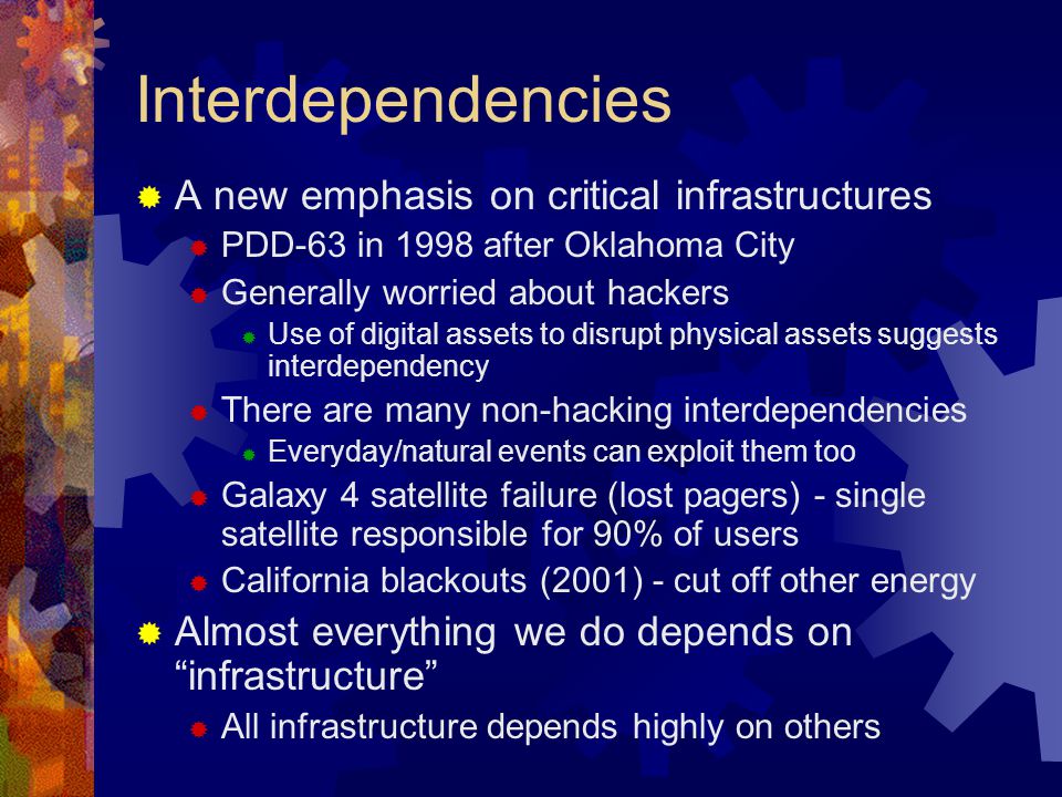 Interdependencies  A new emphasis on critical infrastructures  PDD-63 in 1998 after Oklahoma City  Generally worried about hackers  Use of digital assets to disrupt physical assets suggests interdependency  There are many non-hacking interdependencies  Everyday/natural events can exploit them too  Galaxy 4 satellite failure (lost pagers) - single satellite responsible for 90% of users  California blackouts (2001) - cut off other energy  Almost everything we do depends on infrastructure  All infrastructure depends highly on others