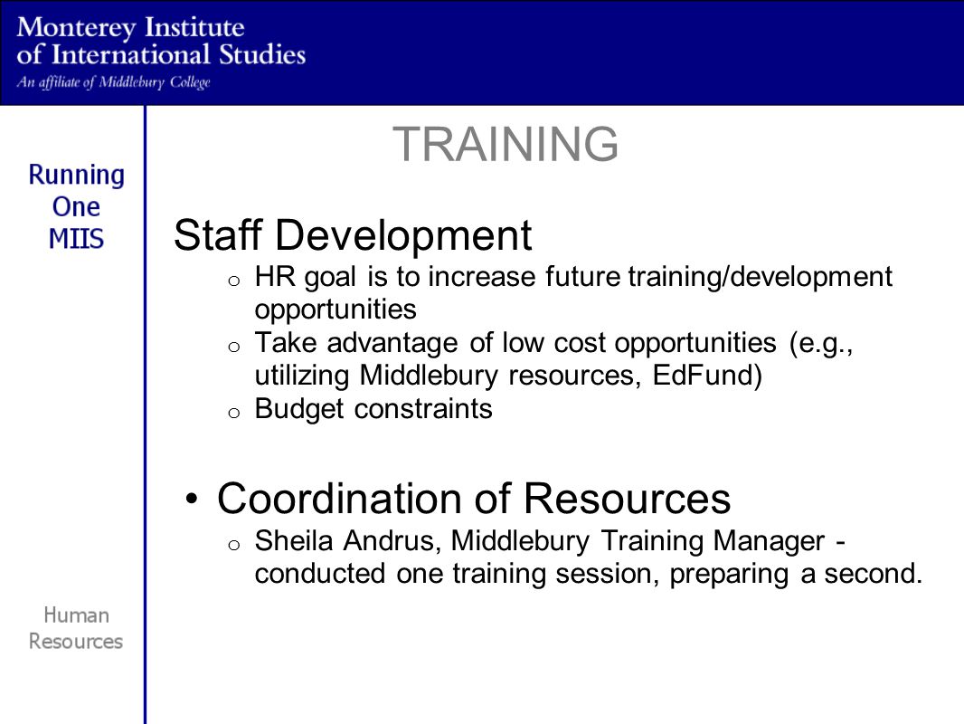 Staff Development o HR goal is to increase future training/development opportunities o Take advantage of low cost opportunities (e.g., utilizing Middlebury resources, EdFund) o Budget constraints Coordination of Resources o Sheila Andrus, Middlebury Training Manager - conducted one training session, preparing a second.