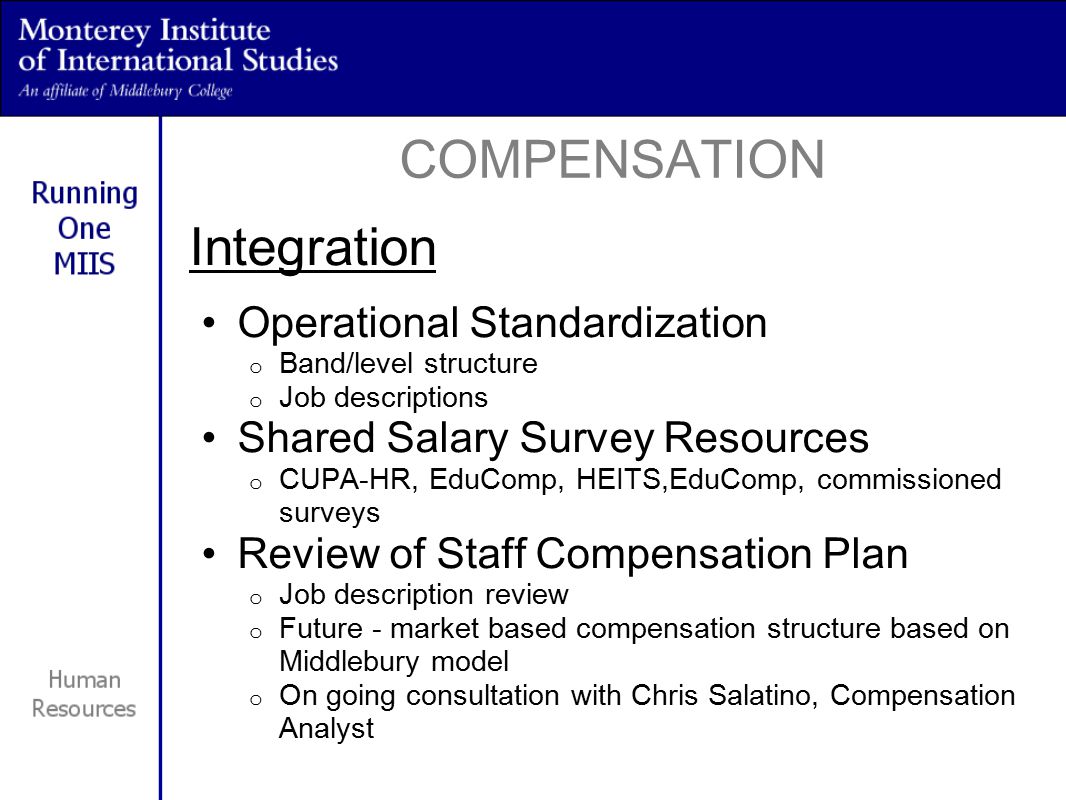 Integration Operational Standardization o Band/level structure o Job descriptions Shared Salary Survey Resources o CUPA-HR, EduComp, HEITS,EduComp, commissioned surveys Review of Staff Compensation Plan o Job description review o Future - market based compensation structure based on Middlebury model o On going consultation with Chris Salatino, Compensation Analyst COMPENSATION