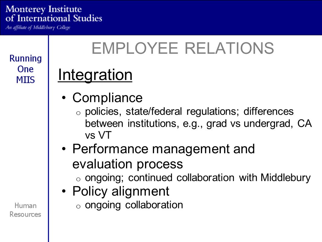 Integration Compliance o policies, state/federal regulations; differences between institutions, e.g., grad vs undergrad, CA vs VT Performance management and evaluation process o ongoing; continued collaboration with Middlebury Policy alignment o ongoing collaboration EMPLOYEE RELATIONS