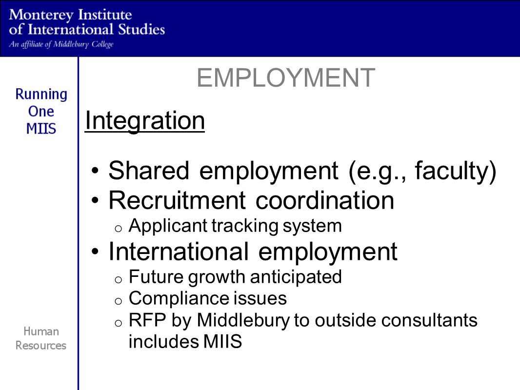 Integration Shared employment (e.g., faculty) Recruitment coordination o Applicant tracking system International employment o Future growth anticipated o Compliance issues o RFP by Middlebury to outside consultants includes MIIS EMPLOYMENT