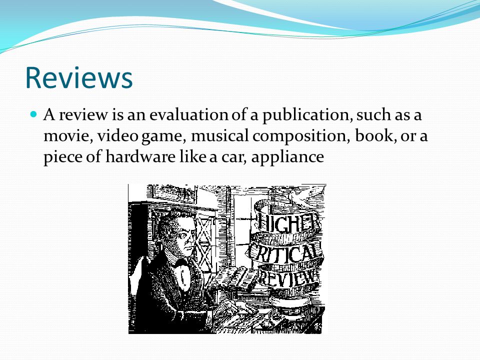 Reviews A review is an evaluation of a publication, such as a movie, video game, musical composition, book, or a piece of hardware like a car, appliance