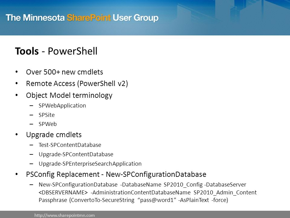 Tools - PowerShell   Over 500+ new cmdlets Remote Access (PowerShell v2) Object Model terminology – SPWebApplication – SPSite – SPWeb Upgrade cmdlets – Test-SPContentDatabase – Upgrade-SPContentDatabase – Upgrade-SPEnterpriseSearchApplication PSConfig Replacement - New-SPConfigurationDatabase – New-SPConfigurationDatabase -DatabaseName SP2010_Config -DatabaseServer -AdministrationContentDatabaseName SP2010_Admin_Content Passphrase (ConvertoTo-SecureString -AsPlainText -force)