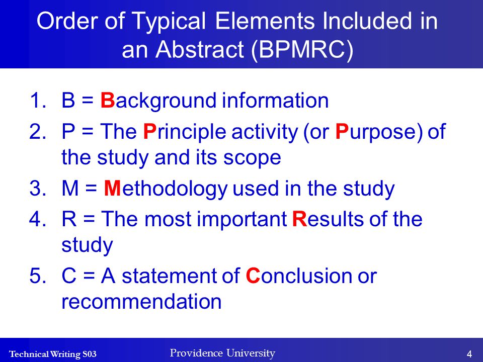 Technical Writing S03 Providence University 4 Order of Typical Elements Included in an Abstract (BPMRC) 1.B = Background information 2.P = The Principle activity (or Purpose) of the study and its scope 3.M = Methodology used in the study 4.R = The most important Results of the study 5.C = A statement of Conclusion or recommendation