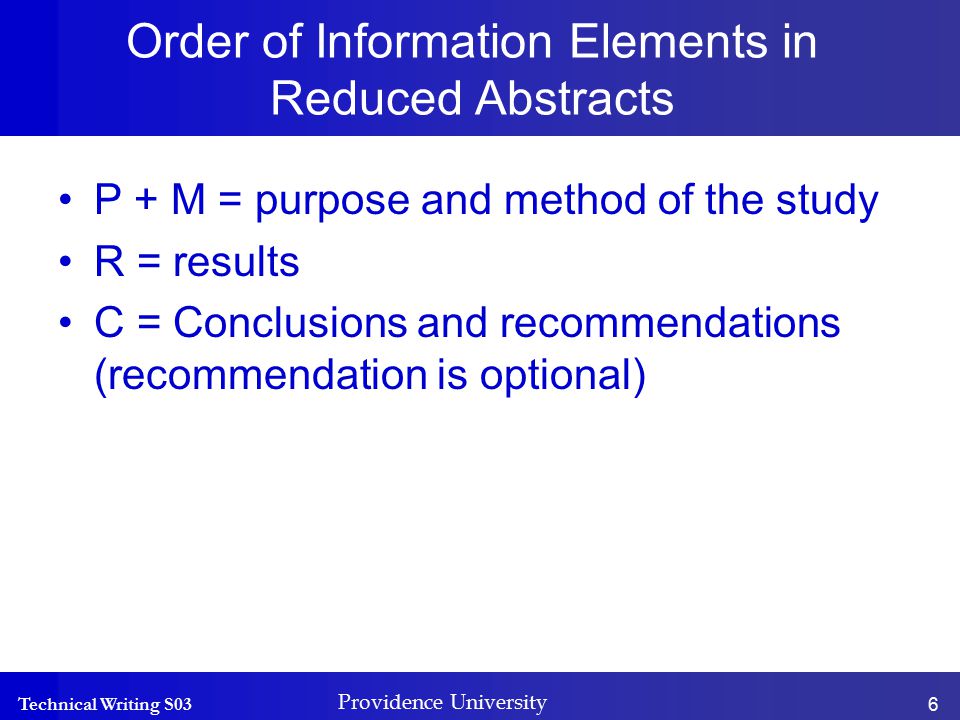 Technical Writing S03 Providence University 6 Order of Information Elements in Reduced Abstracts P + M = purpose and method of the study R = results C = Conclusions and recommendations (recommendation is optional)
