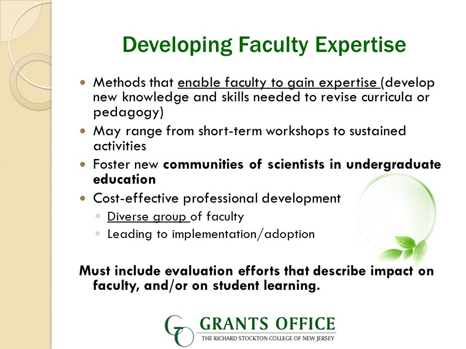 Developing Faculty Expertise Methods that enable faculty to gain expertise (develop new knowledge and skills needed to revise curricula or pedagogy) May range from short-term workshops to sustained activities Foster new communities of scientists in undergraduate education Cost-effective professional development ◦ Diverse group of faculty ◦ Leading to implementation/adoption Must include evaluation efforts that describe impact on faculty, and/or on student learning.