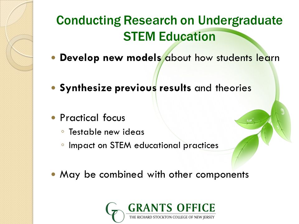 Conducting Research on Undergraduate STEM Education Develop new models about how students learn Synthesize previous results and theories Practical focus ◦ Testable new ideas ◦ Impact on STEM educational practices May be combined with other components