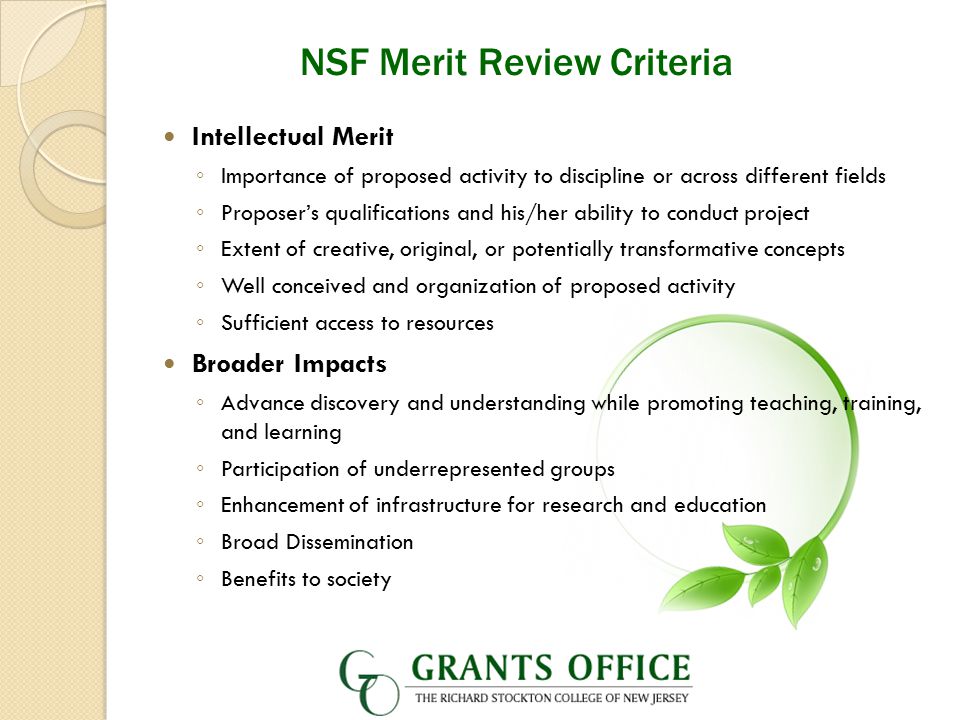 NSF Merit Review Criteria Intellectual Merit ◦ Importance of proposed activity to discipline or across different fields ◦ Proposer’s qualifications and his/her ability to conduct project ◦ Extent of creative, original, or potentially transformative concepts ◦ Well conceived and organization of proposed activity ◦ Sufficient access to resources Broader Impacts ◦ Advance discovery and understanding while promoting teaching, training, and learning ◦ Participation of underrepresented groups ◦ Enhancement of infrastructure for research and education ◦ Broad Dissemination ◦ Benefits to society