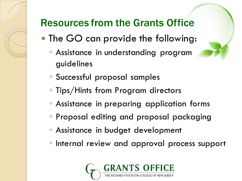 Resources from the Grants Office The GO can provide the following: ◦ Assistance in understanding program guidelines ◦ Successful proposal samples ◦ Tips/Hints from Program directors ◦ Assistance in preparing application forms ◦ Proposal editing and proposal packaging ◦ Assistance in budget development ◦ Internal review and approval process support
